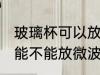 玻璃杯可以放微波炉里面加热 玻璃杯能不能放微波炉里面加热