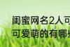 闺蜜网名2人可爱萌的 闺蜜网名2人可爱萌的有哪些