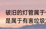 破旧的灯管属于什么垃圾 破旧的灯管是属于有害垃圾对吗