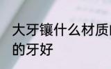 大牙镶什么材质的牙好 大牙镶啥材质的牙好