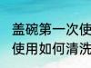 盖碗第一次使用怎么清洗 盖碗第一次使用如何清洗