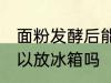 面粉发酵后能放冰箱吗 面粉发酵后可以放冰箱吗