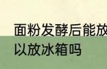 面粉发酵后能放冰箱吗 面粉发酵后可以放冰箱吗