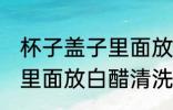 杯子盖子里面放白醋可以吗 杯子盖子里面放白醋清洗可以吗