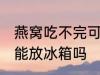 燕窝吃不完可以放冰箱吗 燕窝吃不完能放冰箱吗