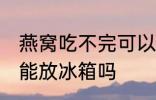 燕窝吃不完可以放冰箱吗 燕窝吃不完能放冰箱吗