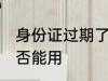身份证过期了能用吗 身份证过期了是否能用