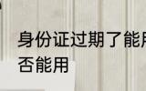 身份证过期了能用吗 身份证过期了是否能用
