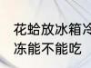 花蛤放冰箱冷冻能吃吗 花蛤放冰箱冷冻能不能吃