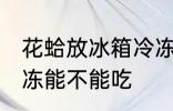花蛤放冰箱冷冻能吃吗 花蛤放冰箱冷冻能不能吃