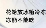 花蛤放冰箱冷冻能吃吗 花蛤放冰箱冷冻能不能吃
