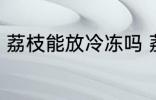 荔枝能放冷冻吗 荔枝可以冷冻保存吗