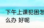 下午上课犯困怎么办 下午上课犯困怎么办 好呢