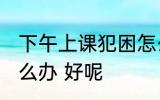 下午上课犯困怎么办 下午上课犯困怎么办 好呢