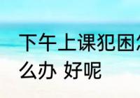 下午上课犯困怎么办 下午上课犯困怎么办 好呢