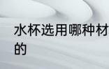 水杯选用哪种材质 水杯推荐什么材质的