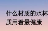 什么材质的水杯用着放心 水杯哪种材质用着最健康