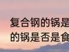 复合钢的锅是食品级不锈钢吗 复合钢的锅是否是食品级不锈钢