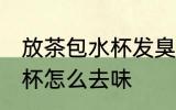 放茶包水杯发臭怎么办 泡了茶叶的水杯怎么去味