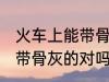 火车上能带骨灰盒吗 坐火车是可以携带骨灰的对吗