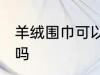 羊绒围巾可以水洗吗 羊绒围巾能水洗吗
