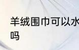 羊绒围巾可以水洗吗 羊绒围巾能水洗吗