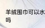 羊绒围巾可以水洗吗 羊绒围巾能水洗吗