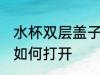 水杯双层盖子怎么打开 水杯双层盖子如何打开