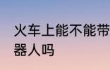 火车上能不能带机器人 火车上能带机器人吗