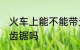 火车上能不能带无齿锯 火车上能带无齿锯吗