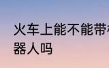 火车上能不能带机器人 火车上能带机器人吗