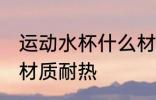运动水杯什么材质耐热 运动水杯哪些材质耐热