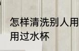 怎样清洗别人用过水杯 如何清洗别人用过水杯