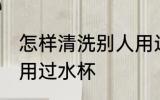 怎样清洗别人用过水杯 如何清洗别人用过水杯