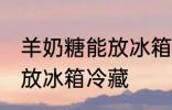 羊奶糖能放冰箱冷藏吗 羊奶糖能不能放冰箱冷藏