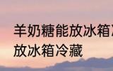 羊奶糖能放冰箱冷藏吗 羊奶糖能不能放冰箱冷藏