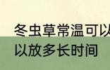 冬虫草常温可以放多久 冬虫草常温可以放多长时间