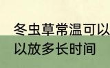 冬虫草常温可以放多久 冬虫草常温可以放多长时间