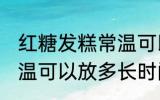 红糖发糕常温可以放多久 红糖发糕常温可以放多长时间