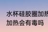 水杯硅胶圈加热有毒吗 水杯的硅胶圈加热会有毒吗