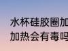 水杯硅胶圈加热有毒吗 水杯的硅胶圈加热会有毒吗