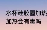 水杯硅胶圈加热有毒吗 水杯的硅胶圈加热会有毒吗