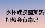 水杯硅胶圈加热有毒吗 水杯的硅胶圈加热会有毒吗
