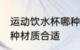 运动饮水杯哪种材质好 运动饮水杯哪种材质合适