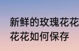 新鲜的玫瑰花花怎么保存 新鲜的玫瑰花花如何保存