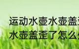 运动水壶水壶盖歪了怎么办 运动水壶水壶盖歪了怎么处理