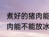 煮好的猪肉能放冰箱保鲜吗 煮好的猪肉能不能放冰箱保鲜