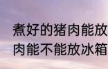 煮好的猪肉能放冰箱保鲜吗 煮好的猪肉能不能放冰箱保鲜