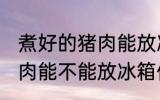 煮好的猪肉能放冰箱保鲜吗 煮好的猪肉能不能放冰箱保鲜