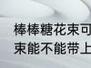 棒棒糖花束可以带上高铁吗 棒棒糖花束能不能带上高铁吗
